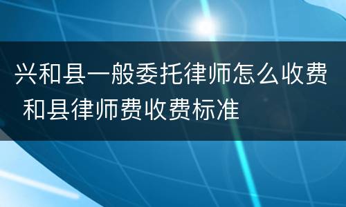 兴和县一般委托律师怎么收费 和县律师费收费标准