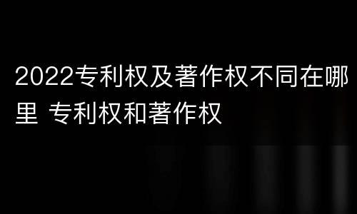 2022专利权及著作权不同在哪里 专利权和著作权