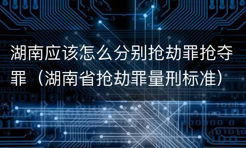 湖南应该怎么分别抢劫罪抢夺罪（湖南省抢劫罪量刑标准）