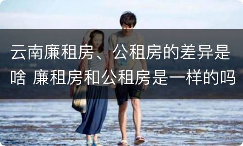 云南廉租房、公租房的差异是啥 廉租房和公租房是一样的吗