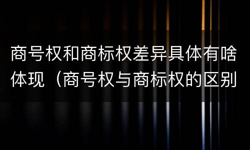 商号权和商标权差异具体有啥体现（商号权与商标权的区别）