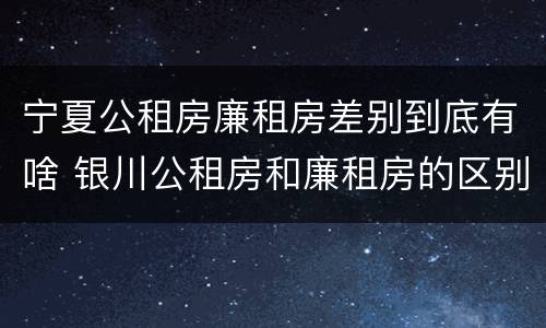 宁夏公租房廉租房差别到底有啥 银川公租房和廉租房的区别