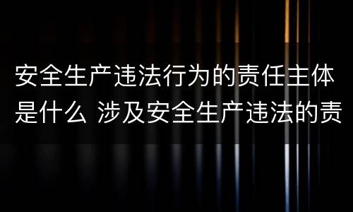 安全生产违法行为的责任主体是什么 涉及安全生产违法的责任主体