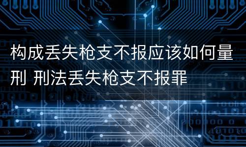 构成丢失枪支不报应该如何量刑 刑法丢失枪支不报罪