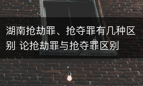 湖南抢劫罪、抢夺罪有几种区别 论抢劫罪与抢夺罪区别