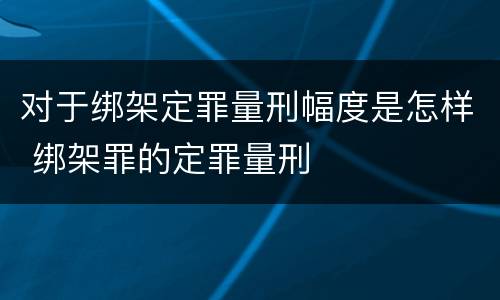 对于绑架定罪量刑幅度是怎样 绑架罪的定罪量刑