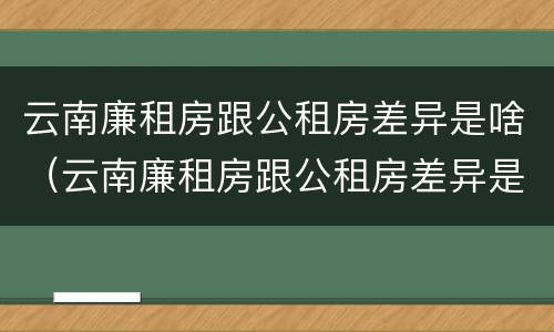 云南廉租房跟公租房差异是啥（云南廉租房跟公租房差异是啥原因）
