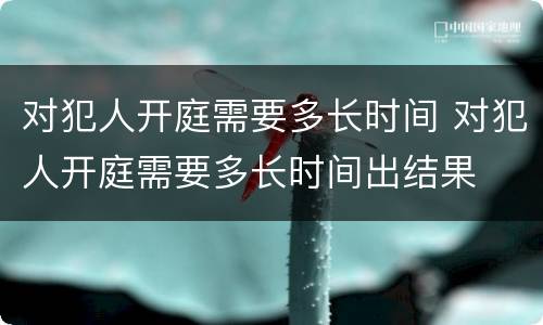 对犯人开庭需要多长时间 对犯人开庭需要多长时间出结果