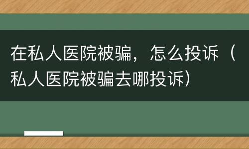 在私人医院被骗，怎么投诉（私人医院被骗去哪投诉）
