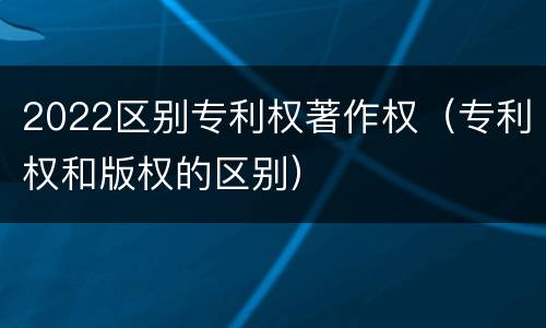 2022区别专利权著作权（专利权和版权的区别）