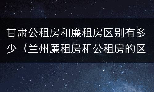 甘肃公租房和廉租房区别有多少（兰州廉租房和公租房的区别）