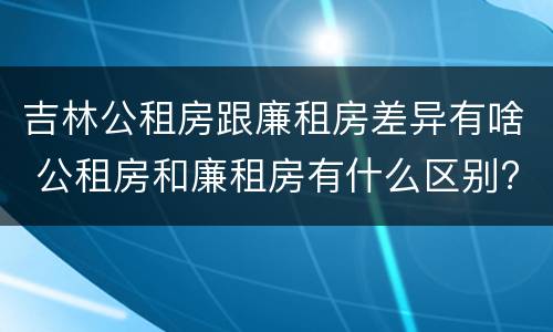 吉林公租房跟廉租房差异有啥 公租房和廉租房有什么区别?用户可以住一辈子吗?