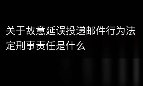 关于故意延误投递邮件行为法定刑事责任是什么