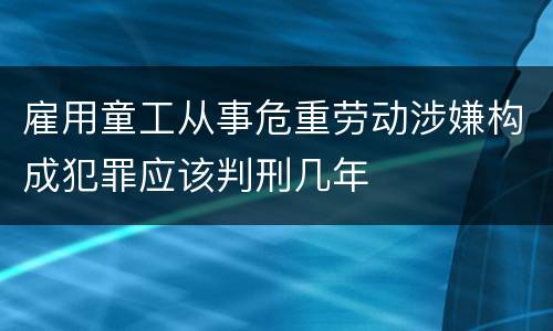 雇用童工从事危重劳动涉嫌构成犯罪应该判刑几年