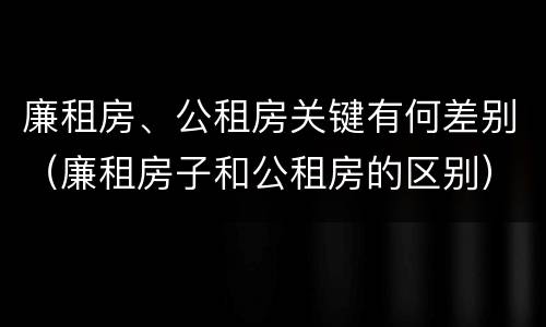 廉租房、公租房关键有何差别（廉租房子和公租房的区别）