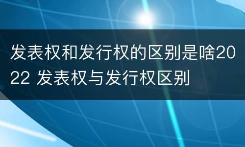 发表权和发行权的区别是啥2022 发表权与发行权区别