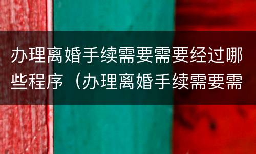 办理离婚手续需要需要经过哪些程序（办理离婚手续需要需要经过哪些程序办理）
