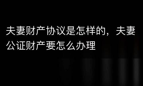 夫妻财产协议是怎样的，夫妻公证财产要怎么办理
