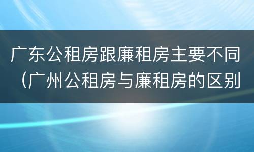 广东公租房跟廉租房主要不同（广州公租房与廉租房的区别）