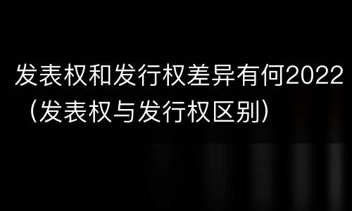 发表权和发行权差异有何2022（发表权与发行权区别）