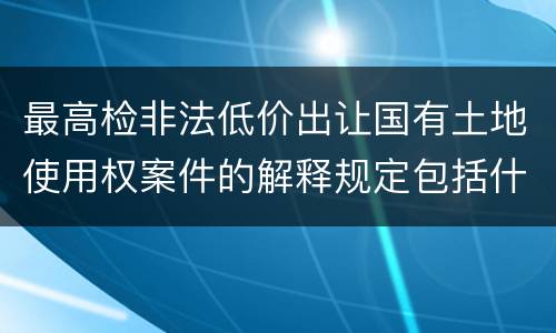 最高检非法低价出让国有土地使用权案件的解释规定包括什么主要内容