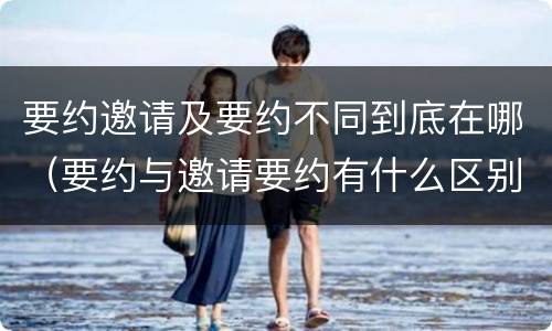 要约邀请及要约不同到底在哪（要约与邀请要约有什么区别）