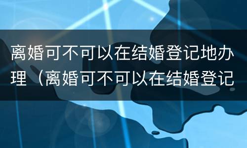 离婚可不可以在结婚登记地办理（离婚可不可以在结婚登记地办理离婚证）