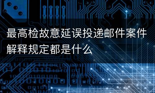 最高检故意延误投递邮件案件解释规定都是什么