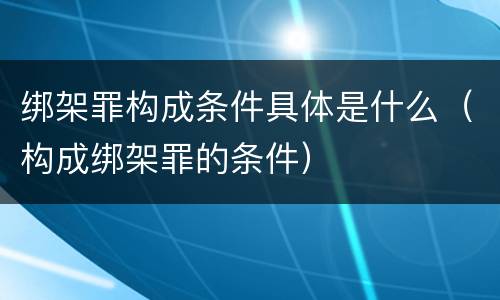 绑架罪构成条件具体是什么（构成绑架罪的条件）
