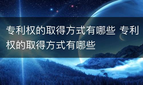专利权的取得方式有哪些 专利权的取得方式有哪些
