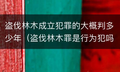 盗伐林木成立犯罪的大概判多少年（盗伐林木罪是行为犯吗）
