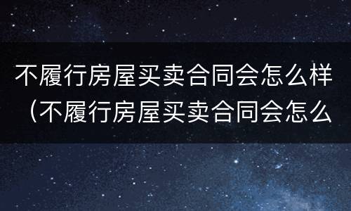 不履行房屋买卖合同会怎么样（不履行房屋买卖合同会怎么样处理）