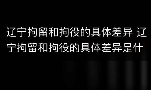辽宁拘留和拘役的具体差异 辽宁拘留和拘役的具体差异是什么