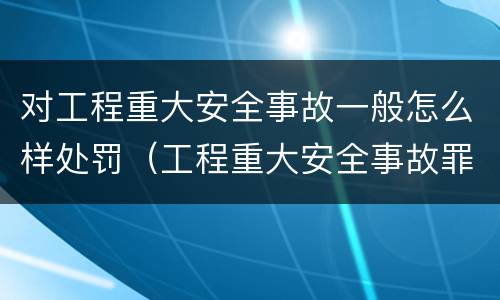 对工程重大安全事故一般怎么样处罚（工程重大安全事故罪的处罚）