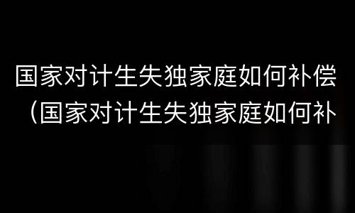 国家对计生失独家庭如何补偿（国家对计生失独家庭如何补偿孩子）