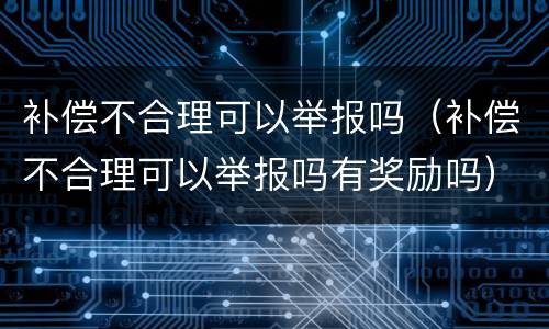 补偿不合理可以举报吗（补偿不合理可以举报吗有奖励吗）