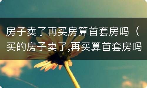 房子卖了再买房算首套房吗（买的房子卖了,再买算首套房吗）