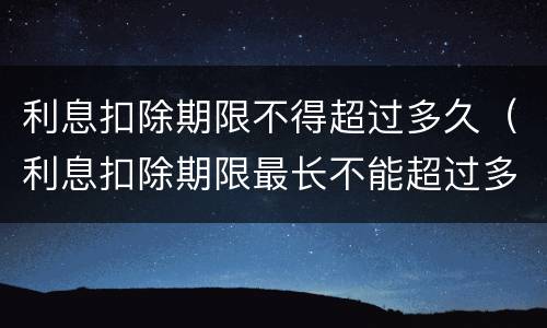 利息扣除期限不得超过多久（利息扣除期限最长不能超过多少个月）
