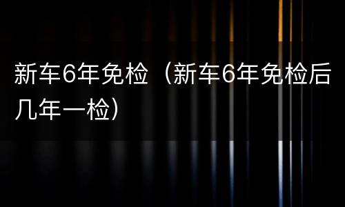 新车6年免检（新车6年免检后几年一检）