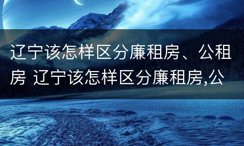 辽宁该怎样区分廉租房、公租房 辽宁该怎样区分廉租房,公租房和民宅