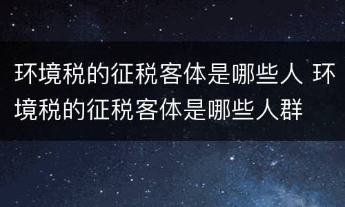 环境税的征税客体是哪些人 环境税的征税客体是哪些人群