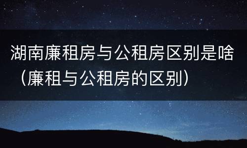 湖南廉租房与公租房区别是啥（廉租与公租房的区别）