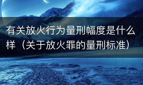 有关放火行为量刑幅度是什么样（关于放火罪的量刑标准）