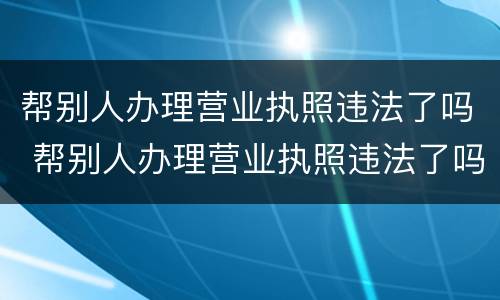 帮别人办理营业执照违法了吗 帮别人办理营业执照违法了吗怎么办
