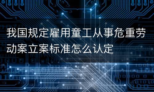 我国规定雇用童工从事危重劳动案立案标准怎么认定