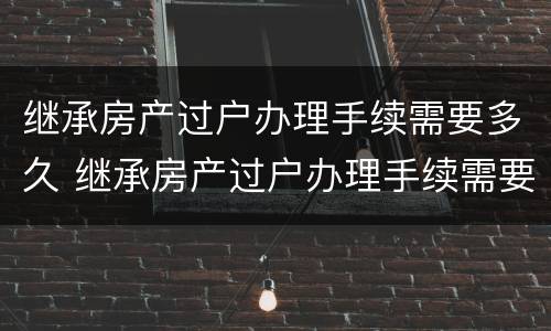 继承房产过户办理手续需要多久 继承房产过户办理手续需要多久办完