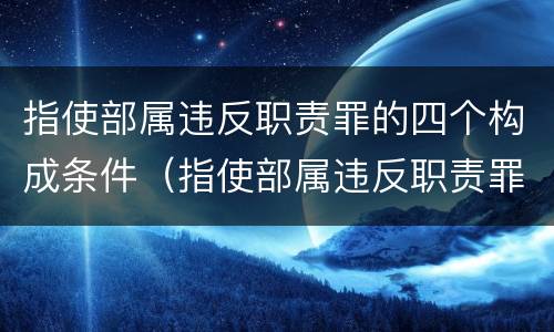 指使部属违反职责罪的四个构成条件（指使部属违反职责罪的四个构成条件是）