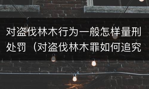 对盗伐林木行为一般怎样量刑处罚（对盗伐林木罪如何追究法律责任）