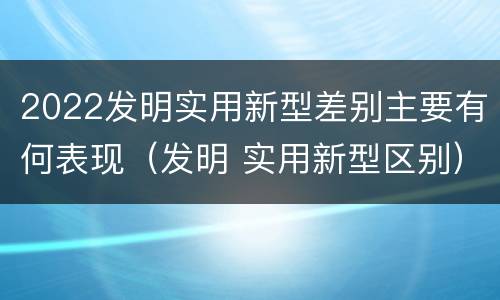 2022发明实用新型差别主要有何表现（发明 实用新型区别）
