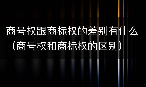 商号权跟商标权的差别有什么（商号权和商标权的区别）